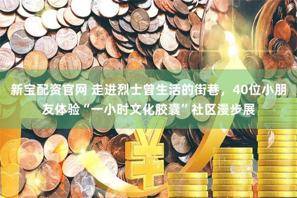 新宝配资官网 走进烈士曾生活的街巷，40位小朋友体验“一小时文化胶囊”社区漫步展