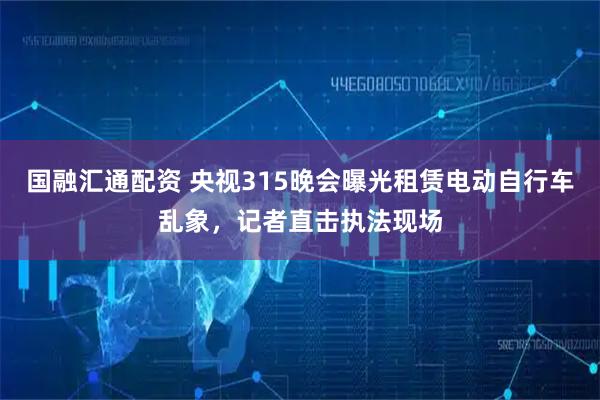 国融汇通配资 央视315晚会曝光租赁电动自行车乱象，记者直击执法现场