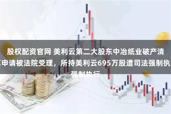 股权配资官网 美利云第二大股东中冶纸业破产清算申请被法院受理，所持美利云695万股遭司法强制执行