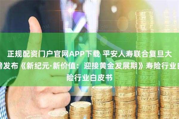 正规配资门户官网APP下载 平安人寿联合复旦大学重磅发布《新纪元·新价值：迎接黄金发展期》寿险行业白皮书