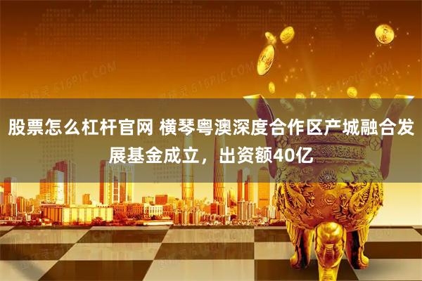 股票怎么杠杆官网 横琴粤澳深度合作区产城融合发展基金成立，出资额40亿