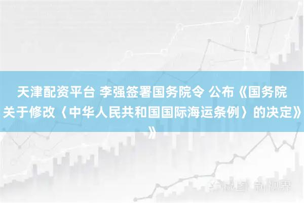 天津配资平台 李强签署国务院令 公布《国务院关于修改〈中华人民共和国国际海运条例〉的决定》