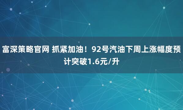 富深策略官网 抓紧加油！92号汽油下周上涨幅度预计突破1.6元/升