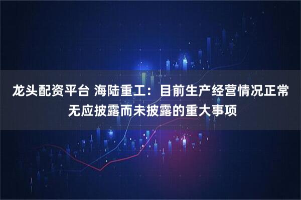 龙头配资平台 海陆重工：目前生产经营情况正常 无应披露而未披露的重大事项