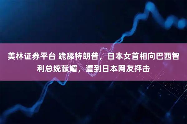 美林证券平台 跪舔特朗普，日本女首相向巴西智利总统献媚，遭到日本网友抨击