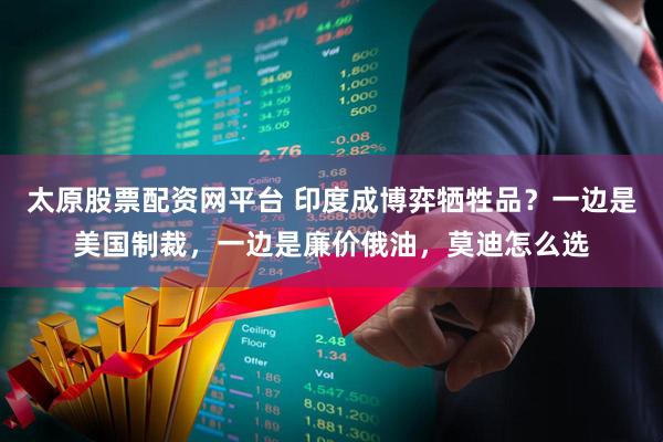 太原股票配资网平台 印度成博弈牺牲品？一边是美国制裁，一边是廉价俄油，莫迪怎么选