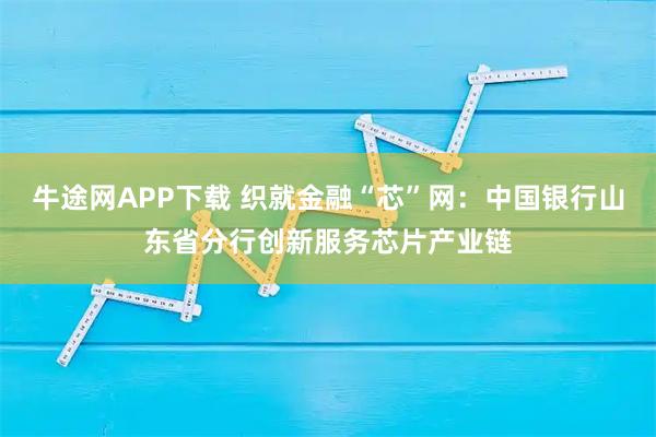 牛途网APP下载 织就金融“芯”网：中国银行山东省分行创新服务芯片产业链