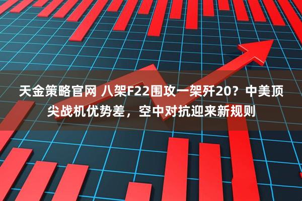 天金策略官网 八架F22围攻一架歼20？中美顶尖战机优势差，空中对抗迎来新规则