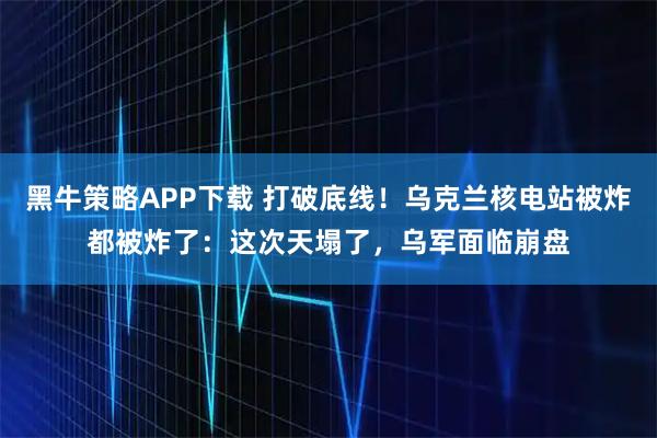 黑牛策略APP下载 打破底线！乌克兰核电站被炸都被炸了：这次天塌了，乌军面临崩盘