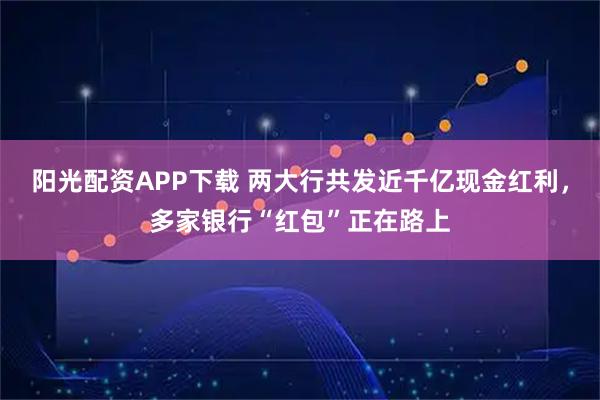 阳光配资APP下载 两大行共发近千亿现金红利，多家银行“红包”正在路上