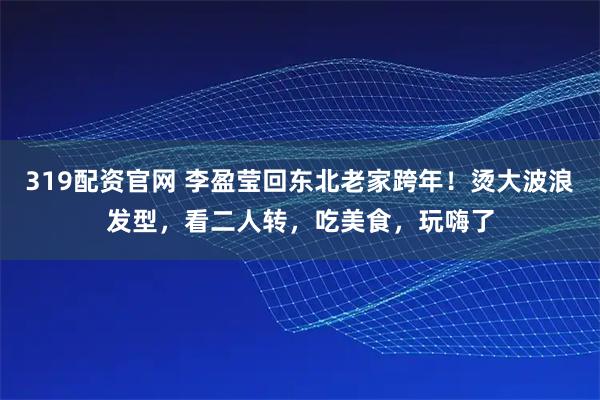 319配资官网 李盈莹回东北老家跨年！烫大波浪发型，看二人转，吃美食，玩嗨了