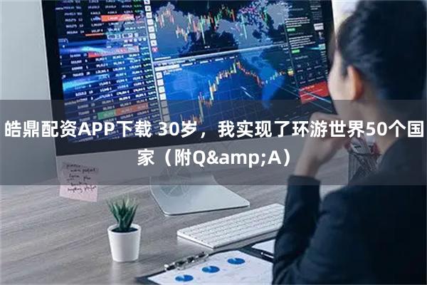 皓鼎配资APP下载 30岁，我实现了环游世界50个国家（附Q&A）