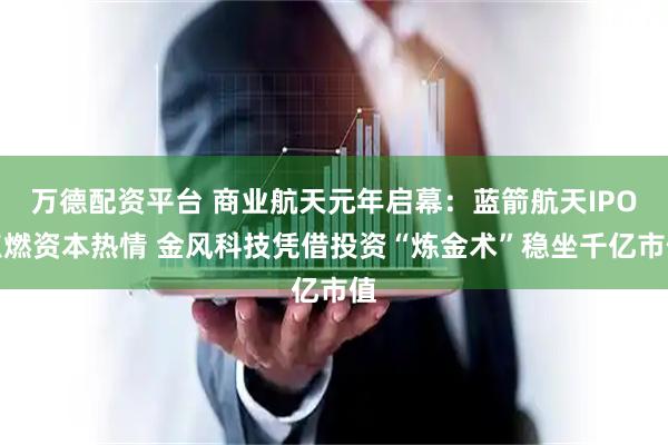 万德配资平台 商业航天元年启幕：蓝箭航天IPO点燃资本热情 金风科技凭借投资“炼金术”稳坐千亿市值