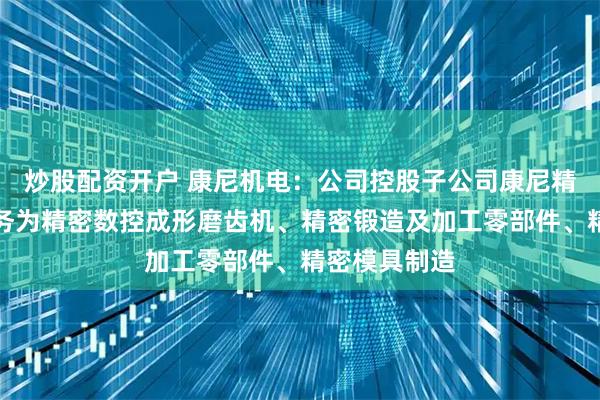 炒股配资开户 康尼机电：公司控股子公司康尼精机的主营业务为精密数控成形磨齿机、精密锻造及加工零部件、精密模具制造