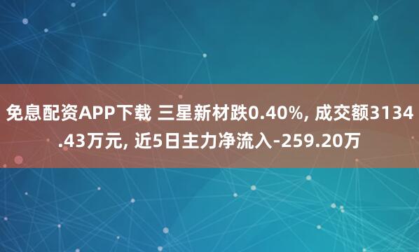 免息配资APP下载 三星新材跌0.40%, 成交额3134.43万元, 近5日主力净流入-259.20万