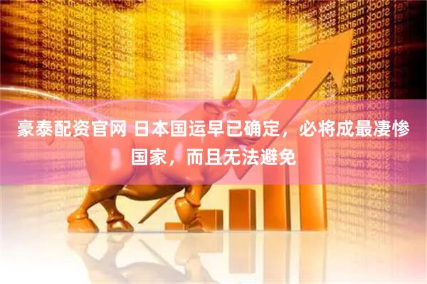 豪泰配资官网 日本国运早已确定，必将成最凄惨国家，而且无法避免