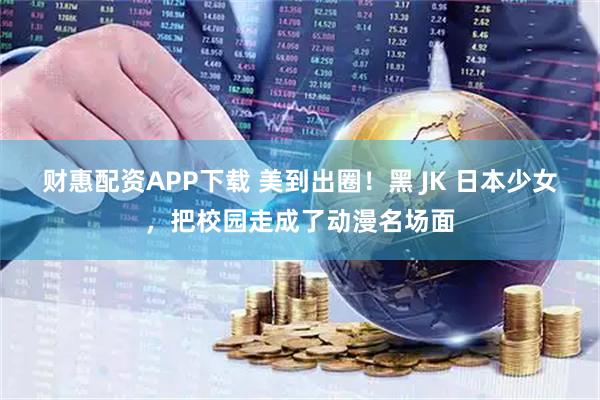 财惠配资APP下载 美到出圈！黑 JK 日本少女，把校园走成了动漫名场面