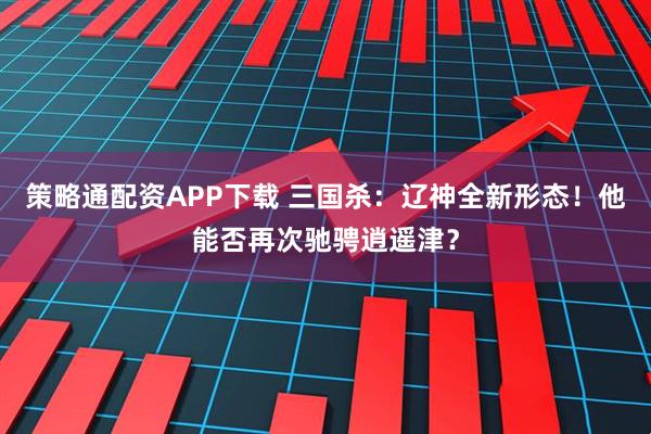 策略通配资APP下载 三国杀：辽神全新形态！他能否再次驰骋逍遥津？