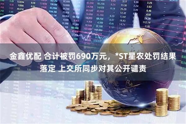 金鑫优配 合计被罚690万元，*ST星农处罚结果落定 上交所同步对其公开谴责