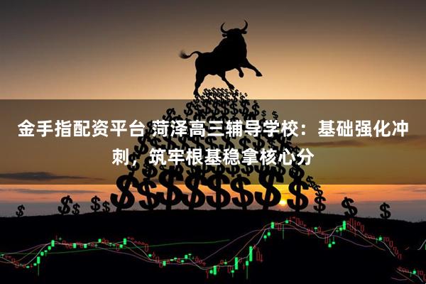金手指配资平台 菏泽高三辅导学校：基础强化冲刺，筑牢根基稳拿核心分