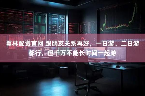 翼林配资官网 跟朋友关系再好，一日游、二日游都行，但千万不能长时间一起游