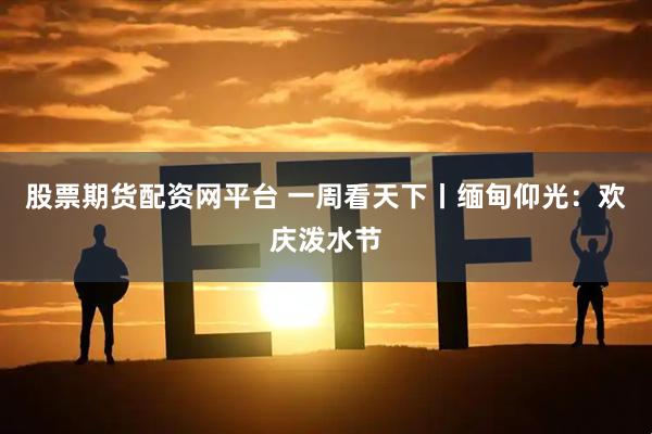 股票期货配资网平台 一周看天下丨缅甸仰光：欢庆泼水节