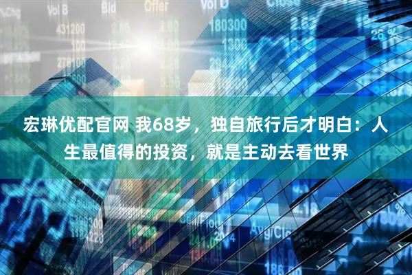 宏琳优配官网 我68岁，独自旅行后才明白：人生最值得的投资，就是主动去看世界
