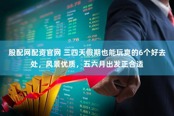 股配网配资官网 三四天假期也能玩爽的6个好去处，风景优质，五六月出发正合适