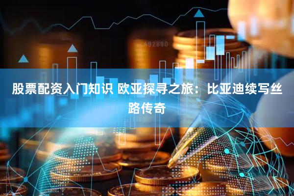 股票配资入门知识 欧亚探寻之旅：比亚迪续写丝路传奇