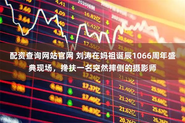 配资查询网站官网 刘涛在妈祖诞辰1066周年盛典现场，搀扶一名突然摔倒的摄影师