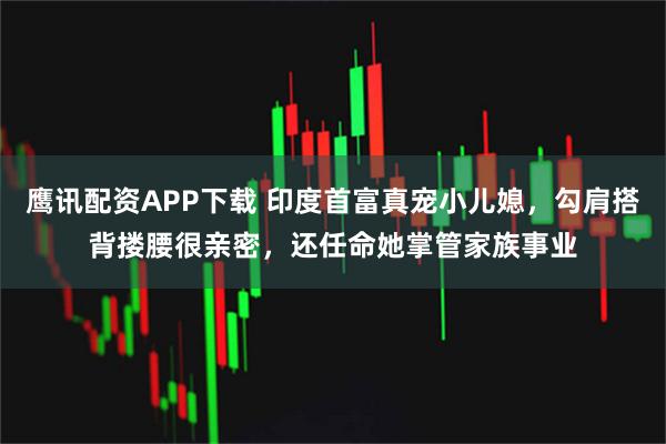 鹰讯配资APP下载 印度首富真宠小儿媳，勾肩搭背搂腰很亲密，还任命她掌管家族事业