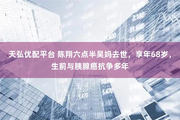 天弘优配平台 陈翔六点半吴妈去世，享年68岁，生前与胰腺癌抗争多年