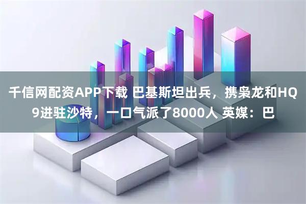千信网配资APP下载 巴基斯坦出兵，携枭龙和HQ9进驻沙特，一口气派了8000人 英媒：巴