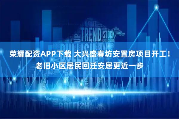 荣耀配资APP下载 大兴盛春坊安置房项目开工！老旧小区居民回迁安居更近一步
