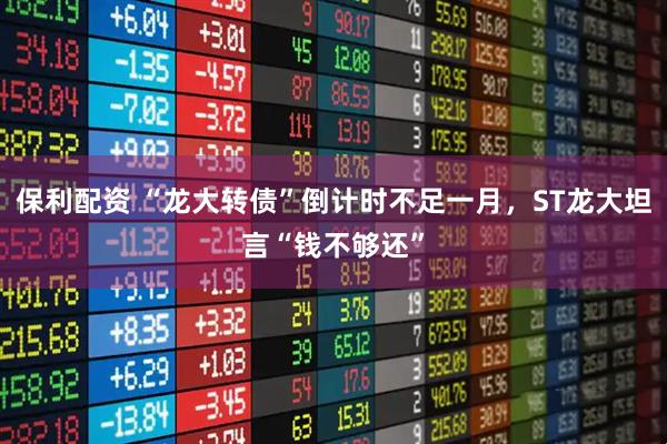 保利配资 “龙大转债”倒计时不足一月,ST龙大坦言“钱不够还”