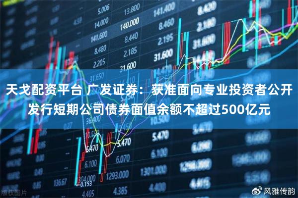 天戈配资平台 广发证券：获准面向专业投资者公开发行短期公司债券面值余额不超过500亿元
