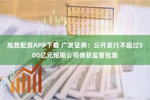 旭胜配资APP下载 广发证券：公开发行不超过500亿元短期公司债获监管批复