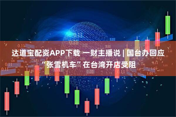 达道宝配资APP下载 一财主播说 | 国台办回应“张雪机车”在台湾开店受阻